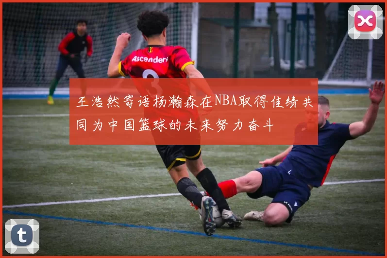 王浩然寄语杨瀚森在NBA取得佳绩共同为中国篮球的未来努力奋斗