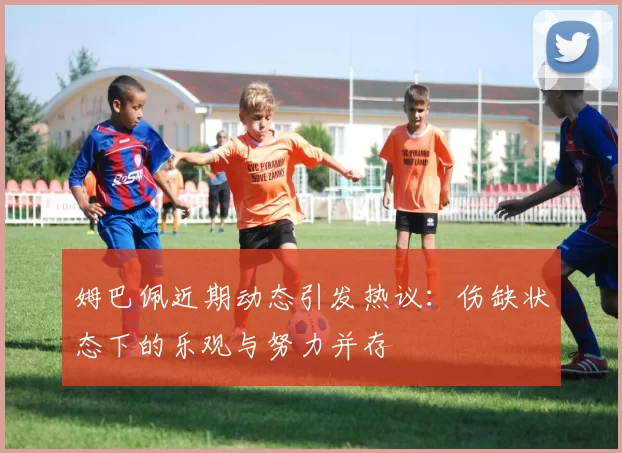 姆巴佩近期动态引发热议：伤缺状态下的乐观与努力并存