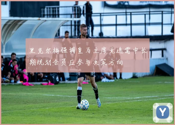 里克尔梅强调皇马主席竞选需中长期规划会员应参与决策方向