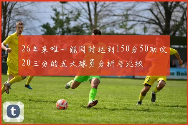 26年来唯一能同时达到150分50助攻20三分的五大球员分析与比较
