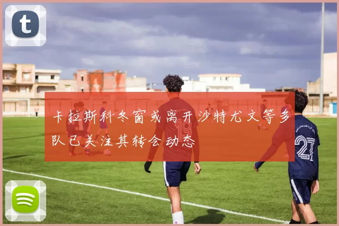 卡拉斯科冬窗或离开沙特尤文等多队已关注其转会动态