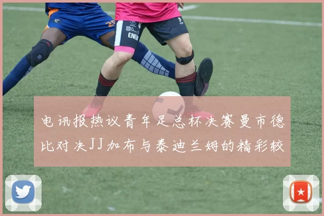 电讯报热议青年足总杯决赛曼市德比对决JJ加布与泰迪兰姆的精彩较量