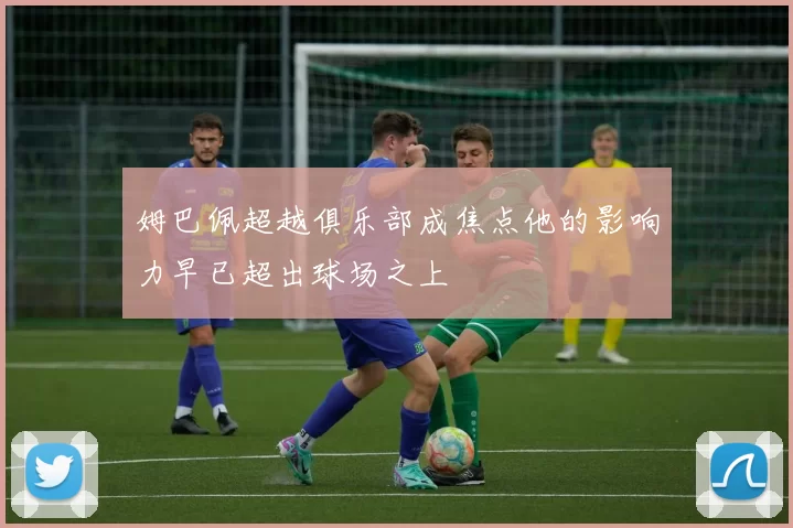 姆巴佩超越俱乐部成焦点他的影响力早已超出球场之上