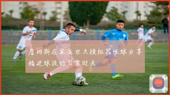 詹姆斯在家高尔夫模拟器练球分享精进球技的日常时光