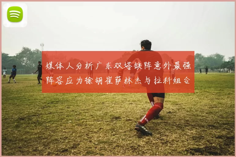 媒体人分析广东双塔缺阵意外最强阵容应为徐胡崔萨林杰与拉科组合