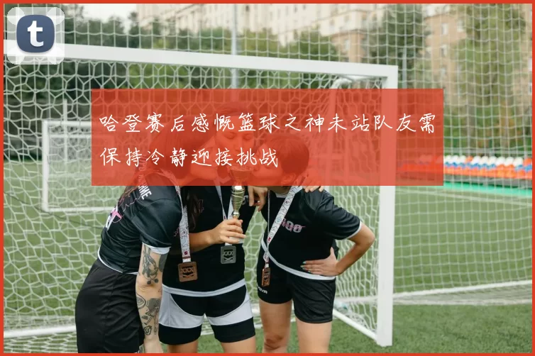 哈登赛后感慨篮球之神未站队友需保持冷静迎接挑战