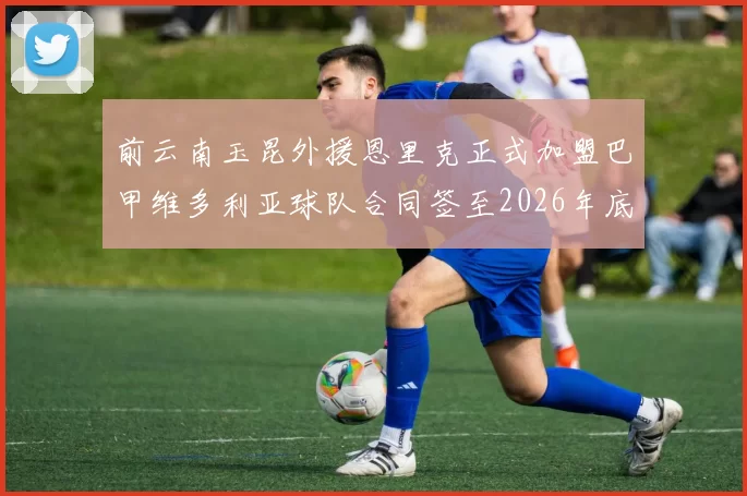 前云南玉昆外援恩里克正式加盟巴甲维多利亚球队合同签至2026年底